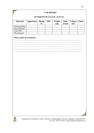 Department of Chemistry, Faculty of Science, Chulalongkorn University, Bangkok, Thailand 10330
Tel / Fax +66 2218 7641, e-mail: supawan.t@chula.ac.th
117
LAB REPORT
SYNTHESIS OF CYCLIC ACETAL
Materials Appearance Mp/bp
(°C)
MW Weight
(mg)
Mole
(mmol)
Volume
(mL)
Other
Pentaerythritol
Benzaldehyde
Conc.HCl
Monobenzal
Observation & Conclusion
………………………………………………………………………………………………
………………………………………………………………………………………………
………………………………………………………………………………………………
………………………………………………………………………………………………
………………………………………………………………………………………………
………………………………………………………………………………………………
 