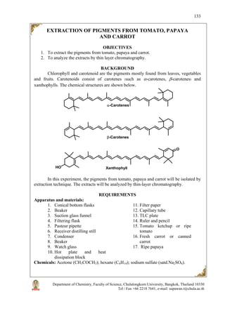 Department of Chemistry, Faculty of Science, Chulalongkorn University, Bangkok, Thailand 10330
Tel / Fax +66 2218 7641, e-mail: supawan.t@chula.ac.th
133
EXTRACTION OF PIGMENTS FROM TOMATO, PAPAYA
AND CARROT
OBJECTIVES
1. To extract the pigments from tomato, papaya and carrot.
2. To analyze the extracts by thin layer chromatography.
BACKGROUND
Chlorophyll and carotenoid are the pigments mostly found from leaves, vegetables
and fruits. Carotenoids consist of carotenes (such as α-carotenes, β-carotenes) and
xanthophylls. The chemical structures are shown below.
O
HO
α-Carotenes
β-Carotenes
Xanthophyll
In this experiment, the pigments from tomato, papaya and carrot will be isolated by
extraction technique. The extracts will be analyzed by thin-layer chromatography.
REQUIREMENTS
Apparatus and materials:
1. Conical bottom flasks
2. Beaker
3. Suction glass funnel
4. Filtering flask
5. Pasteur pipette
6. Receiver distilling still
7. Condenser
8. Beaker
9. Watch glass
10. Hot plate and heat
dissipation block
11. Filter paper
12. Capillary tube
13. TLC plate
14. Ruler and pencil
15. Tomato ketchup or ripe
tomato
16. Fresh carrot or canned
carrot
17. Ripe papaya
Chemicals: Acetone (CH3COCH3); hexane (C6H14); sodium sulfate (satd.Na2SO4).
 