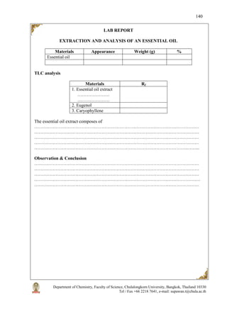 Department of Chemistry, Faculty of Science, Chulalongkorn University, Bangkok, Thailand 10330
Tel / Fax +66 2218 7641, e-mail: supawan.t@chula.ac.th
140
LAB REPORT
EXTRACTION AND ANALYSIS OF AN ESSENTIAL OIL
Materials Appearance Weight (g) %
Essential oil
TLC analysis
Materials Rf
1. Essential oil extract
…………………
…………………
2. Eugenol
3. Caryophyllene
The essential oil extract composes of
………………………………………………………………………………………………
………………………………………………………………………………………………
………………………………………………………………………………………………
………………………………………………………………………………………………
……………………………………………………………………………………….……...
Observation & Conclusion
………………………………………………………………………………………………
………………………………………………………………………………………………
………………………………………………………………………………………………
……………………………………………………………………………………………….
………………………………………………………………………………………………
 