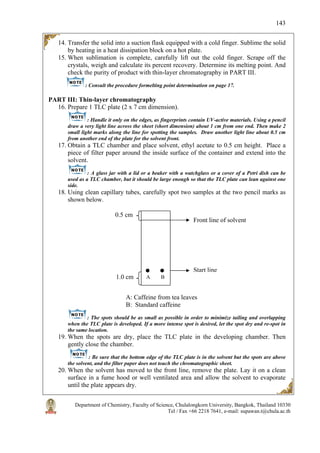 Department of Chemistry, Faculty of Science, Chulalongkorn University, Bangkok, Thailand 10330
Tel / Fax +66 2218 7641, e-mail: supawan.t@chula.ac.th
143
14. Transfer the solid into a suction flask equipped with a cold finger. Sublime the solid
by heating in a heat dissipation block on a hot plate.
15. When sublimation is complete, carefully lift out the cold finger. Scrape off the
crystals, weigh and calculate its percent recovery. Determine its melting point. And
check the purity of product with thin-layer chromatography in PART III.
: Consult the procedure formelting point determination on page 17.
PART III: Thin-layer chromatography
16. Prepare 1 TLC plate (2 x 7 cm dimension).
: Handle it only on the edges, as fingerprints contain UV-active materials. Using a pencil
draw a very light line across the sheet (short dimension) about 1 cm from one end. Then make 2
small light marks along the line for spotting the samples. Draw another light line about 0.5 cm
from another end of the plate for the solvent front.
17. Obtain a TLC chamber and place solvent, ethyl acetate to 0.5 cm height. Place a
piece of filter paper around the inside surface of the container and extend into the
solvent.
: A glass jar with a lid or a beaker with a watchglass or a cover of a Petri dish can be
used as a TLC chamber, but it should be large enough so that the TLC plate can lean against one
side.
18. Using clean capillary tubes, carefully spot two samples at the two pencil marks as
shown below.
A: Caffeine from tea leaves
B: Standard caffeine
: The spots should be as small as possible in order to minimize tailing and overlapping
when the TLC plate is developed. If a more intense spot is desired, let the spot dry and re-spot in
the same location.
19. When the spots are dry, place the TLC plate in the developing chamber. Then
gently close the chamber.
: Be sure that the bottom edge of the TLC plate is in the solvent but the spots are above
the solvent, and the filter paper does not touch the chromatographic sheet.
20. When the solvent has moved to the front line, remove the plate. Lay it on a clean
surface in a fume hood or well ventilated area and allow the solvent to evaporate
until the plate appears dry.
Start line
Front line of solvent
0.5 cm
1.0 cm A B
 