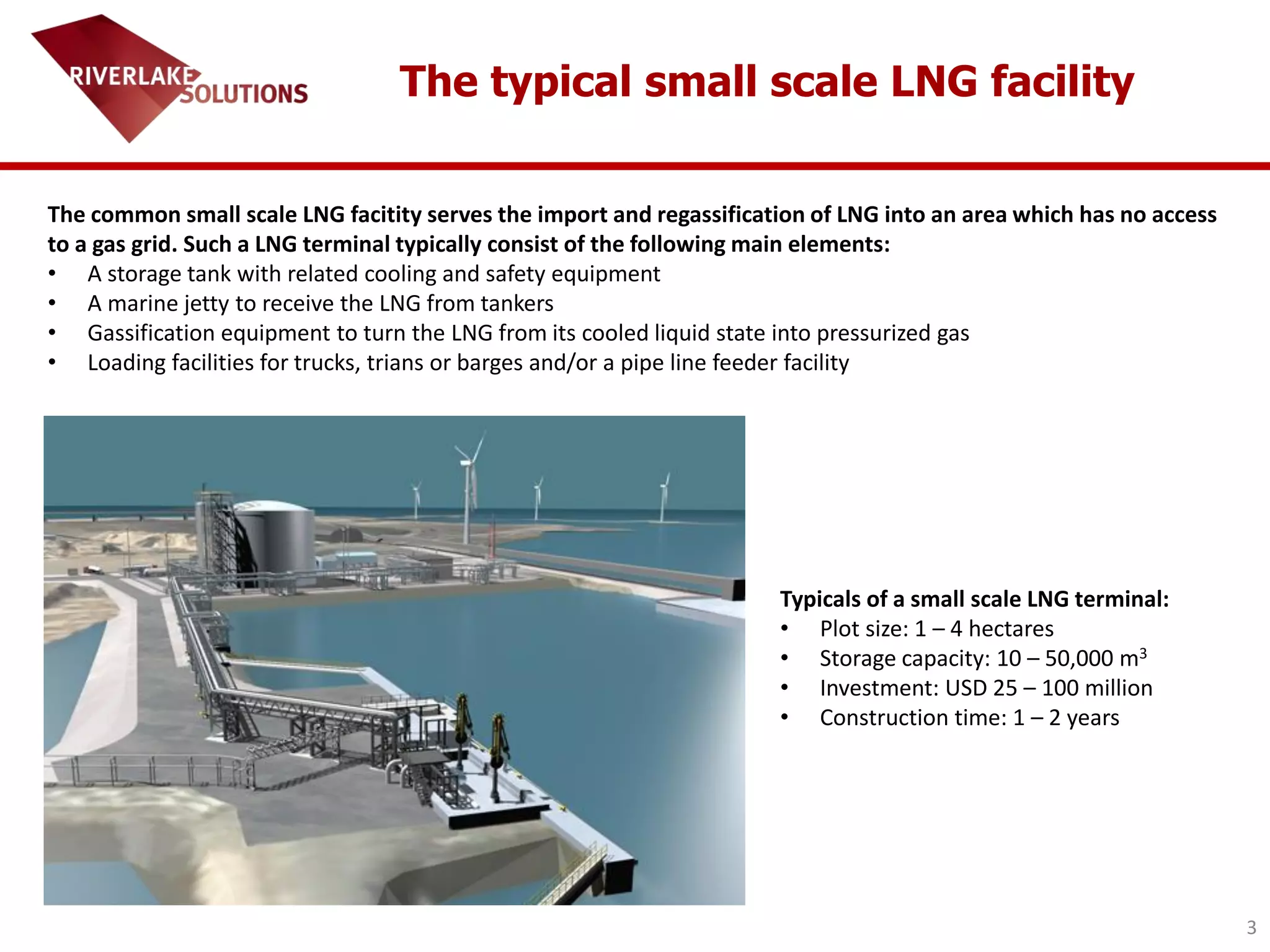 3
The typical small scale LNG facility
The common small scale LNG facitity serves the import and regassification of LNG into an area which has no access
to a gas grid. Such a LNG terminal typically consist of the following main elements:
• A storage tank with related cooling and safety equipment
• A marine jetty to receive the LNG from tankers
• Gassification equipment to turn the LNG from its cooled liquid state into pressurized gas
• Loading facilities for trucks, trians or barges and/or a pipe line feeder facility
Typicals of a small scale LNG terminal:
• Plot size: 1 – 4 hectares
• Storage capacity: 10 – 50,000 m3
• Investment: USD 25 – 100 million
• Construction time: 1 – 2 years
 