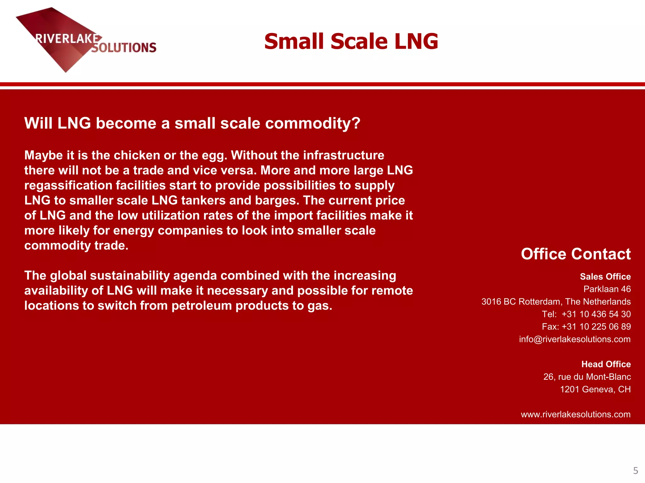5
Office Contact
Sales Office
Parklaan 46
3016 BC Rotterdam, The Netherlands
Tel: +31 10 436 54 30
Fax: +31 10 225 06 89
info@riverlakesolutions.com
Head Office
26, rue du Mont-Blanc
1201 Geneva, CH
www.riverlakesolutions.com
Will LNG become a small scale commodity?
Maybe it is the chicken or the egg. Without the infrastructure
there will not be a trade and vice versa. More and more large LNG
regassification facilities start to provide possibilities to supply
LNG to smaller scale LNG tankers and barges. The current price
of LNG and the low utilization rates of the import facilities make it
more likely for energy companies to look into smaller scale
commodity trade.
The global sustainability agenda combined with the increasing
availability of LNG will make it necessary and possible for remote
locations to switch from petroleum products to gas.
Small Scale LNG
 
