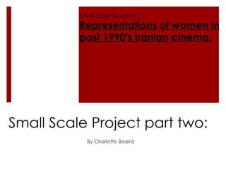 Small Scale Project part two: By Charlotte Beaird  Small Scale Question: Representations of women in post 1990's Iranian cinema. 