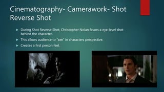 Cinematography- Camerawork- Shot
Reverse Shot
 During Shot Reverse Shot, Christopher Nolan favors a eye-level shot
behind the character.
 This allows audience to “see” in characters perspective.
 Creates a first person feel.
 