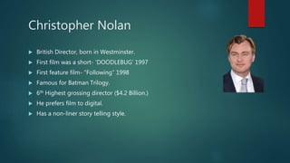 Christopher Nolan
 British Director, born in Westminster.
 First film was a short- ‘DOODLEBUG’ 1997
 First feature film- “Following” 1998
 Famous for Batman Trilogy.
 6th Highest grossing director ($4.2 Billion.)
 He prefers film to digital.
 Has a non-liner story telling style.
 