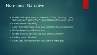 Non-linear Narrative
 Used by Christopher Nolan In; ”Memento” (2000), “Following” (1998),
“Batman Begins” (2005), ”The Prestige” (2006) and ”Inception” (2010)
 Abstract way of story telling.
 A story telling technique where story not told in chronological order.
 No clear beginning, middle and end.
 Used to mimic the structure and recall of Human memory.
 Can be shown in flash backs
 Can be used to narrate another story within the main plot
 