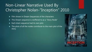 Non-Linear Narrative Used By
Christopher Nolan-“Inception” 2010
 Film shown in Dream Sequences of the characters.
 This Dream sequence is reoffered to as a ”Story Node”
 Each dram sequence had its own plot.
 The plots of all the nodes contribute to the main plot of the
story.
 