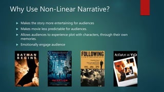 Why Use Non-Linear Narrative?
 Makes the story more entertaining for audiences
 Makes movie less predictable for audiences.
 Allows audiences to experience plot with characters, through their own
memories.
 Emotionally engage audience
 