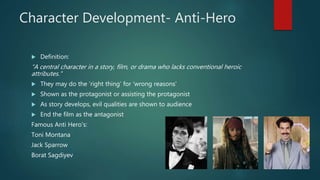 Character Development- Anti-Hero
 Definition:
“A central character in a story, film, or drama who lacks conventional heroic
attributes."
 They may do the ’right thing’ for ‘wrong reasons’
 Shown as the protagonist or assisting the protagonist
 As story develops, evil qualities are shown to audience
 End the film as the antagonist
Famous Anti Hero's:
Toni Montana
Jack Sparrow
Borat Sagdiyev
 