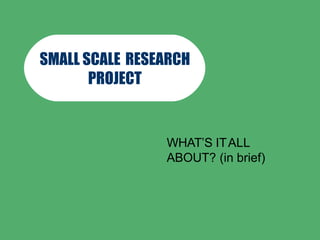 SMALL SCALE RESEARCH
PROJECT
WHAT’S ITALL
ABOUT? (in brief)
 