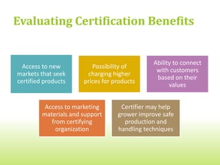 Evaluating Certification Costs
  More pasture area may be required for each animal enrolled in the
  certification program  You may need more land


  Changes to animal health care  You may need to remove from
  your program sick animals that you vaccinate or medically treat


  Changes to animal feeding  You may need to use feed from
  specific sources or follow certain ingredient guidelines


  Changes to animal housing  You may need to build additional
  facilities to allow more space per animal


  More detailed record-keeping on animal health and raising  You
  may need to allow more time or hire someone to do this
 