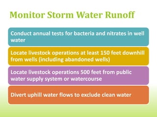 Manage Manure Properly
Control unpleasant odors and dust

Know the nutrient content of your manure, apply
based on nutrient/fertilizer value, and keep records
Spread manure away from wells, springs, and
watercourses

When possible, till in fall-applied manure

Keep piles of manure, spent bedding and spoiled feed
away from watercourses
 