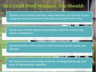 Managing for Healthy Animals
Includes Providing…
• Housing that is clean, ventilated and predator proof
• Adequate enclosure and fence height, especially for
  goats
• Access to clean water at all times
• Nutritionally complete food, including forage, salt &
  minerals
• Appropriate parasite control
• Protection from extreme temperatures, including
  water heaters for winter, and shade during hot
  months
 