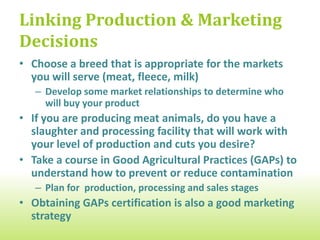 Taking Care of Sick Animals
  Work with a local veterinarian with small ruminant experience (if you
  live in a remote area, you may need to learn basic care practices)

  Have a herd health plan & vaccination schedule


  Develop a quarantine procedure for sick animals; watch for news
  alerts from your state veterinarian’s office

  In case of disease outbreak, have a plan for cleaning and disinfecting
  vehicles & equipment, and protecting your employees

  Develop a disposal plan for dead animals


  Keep detailed records of your animals’ health
 