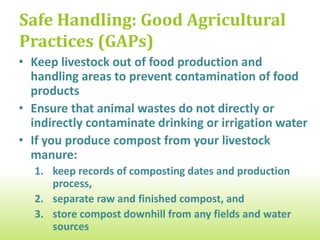 Safe Handling: Good Agricultural
Practices (GAPs)
• On mixed crop/livestock farms, keep livestock out
  of food production and handling areas to prevent
  contamination of food products
• Ensure that animal wastes do not directly or
  indirectly contaminate drinking or irrigation water
• If you produce compost from your livestock
  manure:
  1. keep records of composting dates and production
     process,
  2. separate raw and finished compost, and
  3. store compost on high ground, away from fields and
     water sources to prevent run-on
 