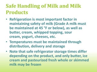 Safe Handling of Milk and Milk
Products
• Refrigeration is most important factor in
  maintaining safety of milk (Grade A milk must
  be maintained at 45 °F or below), as well as
  butter, cream, whipped topping, sour
  cream, yogurt, cheeses, etc.
• Temperatures must be maintained through
  distribution, delivery and storage
• Note that safe refrigerator storage times differ
  depending on the product, and only butter, ice
  cream and pasteurized fresh whole or skimmed
  milk may be frozen
 