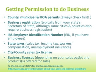 Getting Permission to do Business
• County, municipal & Homeowners Association or
  Neighborhood/Unincorporated Community Covenants
• Business registration (typically from your state’s
  Secretary of State, although some cities & counties also
  require business registration)
• IRS Employer Identification Number (EIN, if you have
  employees)
• State taxes (sales tax, income tax, workers’
  compensation, unemployment insurance)
• City/County sales tax license
• Business licenses (depending on your sales outlet and
  products(s) offered for sale)
  To check on your state’s tax and licensing requirements:
  http://www.sba.gov/content/learn-about-your-state-and-local-tax-obligations
 