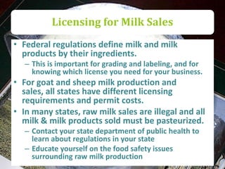 Licensing for Milk Sales
• Federal regulations define milk and milk
  products by their ingredients.
   – This is important for grading and labeling, and for
     knowing which license you need for your business.
• For goat and sheep milk production and
  sales, all states have different licensing
  requirements and permit costs.
• In many states, raw milk sales are illegal and all
  milk & milk products sold must be pasteurized.
   – Contact your state department of public health to
     learn about regulations in your state
   – Educate yourself on the food safety issues
     surrounding raw milk production
 