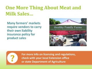 One More Thing About Meat and
Milk Sales…
Many farmers’ markets
require vendors to carry
their own liability
insurance policy for
product sales



          For more info on licensing and regulations,
          check with your local Extension office
          or state Department of Agriculture
 