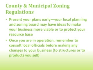 County & Municipal Zoning
Regulations
• Present your plans early―your local planning
  and zoning board may have ideas to make
  your business more viable or to protect your
  resource base
• Once you are in operation, remember to
  consult local officials before making any
  changes to your business (to structures or to
  products you sell)
 