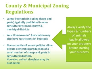 County & Municipal Zoning
 Regulations
• Larger livestock (including sheep and
  goats) typically prohibited in non-
  agriculturally zoned county &           Always verify the
  municipal districts
                                          types & numbers
• Your Homeowners’ Association may           of animals
  also have restrictions on livestock      legally allowed
• Many counties & municipalities allow
                                          on your property
  private ownership/production of a        before starting
  small number of sheep and goats in        your business
  agricultural districts.
  However, animal slaughter may be
  prohibited.
 