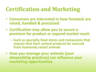 Certification and Marketing
• Consumers are interested in how livestock are
  raised, handled & processed
• Certification may allow you to secure a
  premium for product or expand market reach
  – Such as specialty food stores and restaurants that
    require that their animal products be sourced
    from humanely raised animals
• How you manage your animals (your
  stewardship practices) can influence your
  marketing opportunities
 