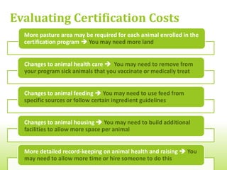 Evaluating Certification Benefits


                                               Ability to connect
  Access to new           Possibility of
                                                with customers
markets that seek       charging higher
                                                based on their
certified products     prices for products
                                                     values


          Access to marketing       Certifier may help
         materials and support     grower improve safe
            from certifying          production and
              organization         handling techniques
 