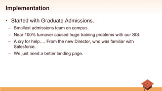 Implementation
•  Started with Graduate Admissions.
–  Smallest admissions team on campus.
–  Near 100% turnover caused huge training problems with our SIS.
–  A cry for help…. From the new Director, who was familiar with
Salesforce.
–  We just need a better landing page.
 