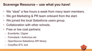 Scavenge Resource – use what you have!
•  We “steal” a few hours a week from many team members.
•  We got Marketing & PR team onboard from the start.
•  We joined the local Salesforce users group.
•  Collaboration with other schools.
•  Free or low cost partners:
–  Eventbrite / Zapier
–  Formstack / Authorize.net
–  OpenSource Salesforce API library
–  CozyRoc ETL tool
 