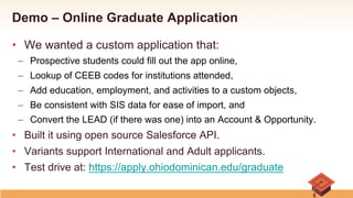 Demo – Online Graduate Application
•  We wanted a custom application that:
–  Prospective students could fill out the app online,
–  Lookup of CEEB codes for institutions attended,
–  Add education, employment, and activities to a custom objects,
–  Be consistent with SIS data for ease of import, and
–  Convert the LEAD (if there was one) into an Account & Opportunity.
•  Built it using open source Salesforce API.
•  Variants support International and Adult applicants.
•  Test drive at: https://apply.ohiodominican.edu/graduate
 
