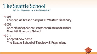 • 1997
Founded as branch campus of Western Seminary
• 2002
Became independent, interdenominational school
Mars Hill Graduate School
• 2011
Adopted new name
The Seattle School of Theology & Psychology
First Last Name
Title
 