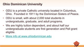 Ohio Dominican University
•  ODU is a private Catholic university located in Columbus,
Ohio. Founded in 1911 by the Dominican Sisters of Peace.
•  ODU is small, with about 2,000 total students in
undergraduate, graduate, and adult programs.
•  We are highly tuition dependent, and about half our
undergraduate students are first generation and Pell grant
eligible.
•  More info at www.ohiodominican.edu
 