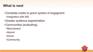 What is next
• Complete cradle to grave system of engagment
• Integration with SIS
• Greater audience segmentation
• Communities (evaluating)
• Recruitment
• Alumni
• Donor
• Community
 