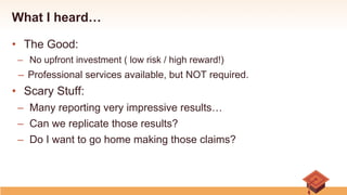 What I heard…
•  The Good:
–  No upfront investment ( low risk / high reward!)
–  Professional services available, but NOT required.
•  Scary Stuff:
–  Many reporting very impressive results…
–  Can we replicate those results?
–  Do I want to go home making those claims?
 