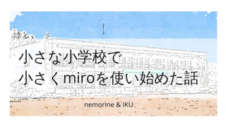 小さな小学校で
小さくmiroを使い始めた話
nemorine & IKU
 