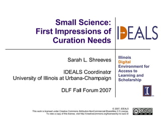 Small Science: First Impressions of Curation Needs Sarah L. Shreeves IDEALS Coordinator University of Illinois at Urbana-Champaign DLF Fall Forum 2007 
