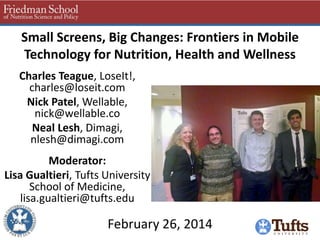 Small Screens, Big Changes: Frontiers in Mobile
Technology for Nutrition, Health and Wellness
Charles Teague, LoseIt!,
charles@loseit.com
Nick Patel, Wellable,
nick@wellable.co
Neal Lesh, Dimagi,
nlesh@dimagi.com

Moderator:
Lisa Gualtieri, Tufts University
School of Medicine,
lisa.gualtieri@tufts.edu

February 26, 2014

 