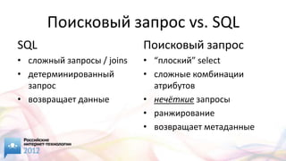 Поисковый запрос vs. SQL
SQL                         Поисковый запрос
• cложный запросы / joins   • “плоский” select
• детерминированный         • сложные комбинации
  запрос                      атрибутов
• возвращает данные         • нечёткие запросы
                            • ранжирование
                            • возвращает метаданные
 