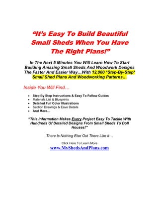 “It’s Easy To Build Beautiful
      Small Sheds When You Have
            The Right Plans!”
  In The Next 5 Minutes You Will Learn How To Start
Building Amazing Small Sheds And Woodwork Designs
The Faster And Easier Way…With 12,000 *Step-By-Step*
    Small Shed Plans And Woodworking Patterns…

Inside You Will Find…
  •   Step By Step Instructions & Easy To Follow Guides
  •   Materials List & Blueprints
  •   Detailed Full Color Illustrations
  •   Section Drawings & Eave Details
  •   And More…

  “This Information Makes Every Project Easy To Tackle With
   Hundreds Of Detailed Designs From Small Sheds To Doll
                          Houses!”

              There Is Nothing Else Out There Like It…
                        Click Here To Learn More
                 www.MyShedsAndPlans.com
 