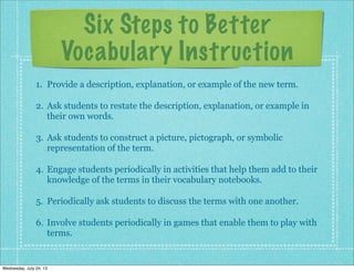 Six Steps to Better
Vocabulary Instruction
1. Provide a description, explanation, or example of the new term.
2. Ask students to restate the description, explanation, or example in
their own words.
3. Ask students to construct a picture, pictograph, or symbolic
representation of the term.
4. Engage students periodically in activities that help them add to their
knowledge of the terms in their vocabulary notebooks.
5. Periodically ask students to discuss the terms with one another.
6. Involve students periodically in games that enable them to play with
terms.
Wednesday, July 24, 13
 