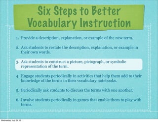 Six Steps to Better
Vocabulary Instruction
1. Provide a description, explanation, or example of the new term.
2. Ask students to restate the description, explanation, or example in
their own words.
3. Ask students to construct a picture, pictograph, or symbolic
representation of the term.
4. Engage students periodically in activities that help them add to their
knowledge of the terms in their vocabulary notebooks.
5. Periodically ask students to discuss the terms with one another.
6. Involve students periodically in games that enable them to play with
terms.
Wednesday, July 24, 13
 