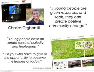 “Young people have an
innate sense of curiosity
and fearlessness.”
“It is you who have to give us
the opportunity to become
the leaders of today.”
“If young people are
given resources and
tools, they can
create positive
community change.”
greeningforward.org
Charles Orgbon III
Wednesday, July 24, 13
 