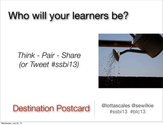 Destination Postcard
Think - Pair - Share
(or Tweet #ssbi13)
@lottascales @sewilkie
#ssbi13 #blc13
Who will your learners be?
Wednesday, July 24, 13
 
