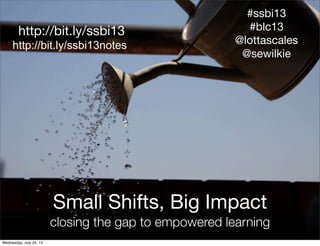 http://www.ﬂickr.com/
photos/ell-r-brown/
http://ﬂic.kr/p/4LBxf2
http://bit.ly/ssbi13
Small Shifts, Big Impact
closing the gap to empowered learning
#ssbi13
#blc13
@lottascales
@sewilkie
http://bit.ly/ssbi13notes
Wednesday, July 24, 13
 