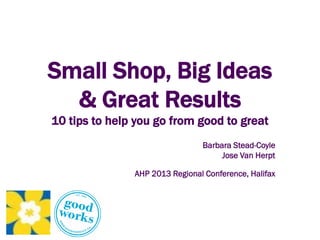 Small Shop, Big Ideas
& Great Results
10 tips to help you go from good to great
Barbara Stead-Coyle
Jose Van Herpt
AHP 2013 Regional Conference, Halifax
 