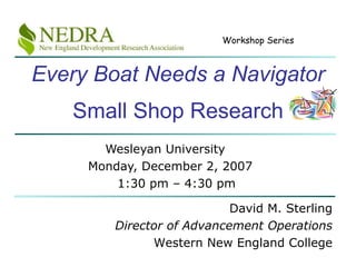 Every Boat Needs a Navigator Small Shop Research Wesleyan University Monday, December 2, 2007  1:30 pm – 4:30 pm David M. Sterling Director of Advancement Operations Western New England College 