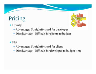 Pricing
 Hourly
   Advantage: Straightforward for developer
   Disadvantage: Difficult for clients to budget

 Flat
   Advantage: Straightforward for client
   Disadvantage: Difficult for developer to budget time
 