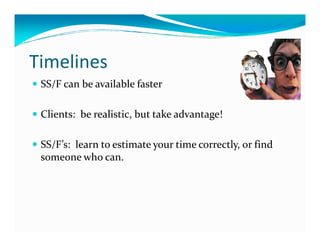 Timelines
 SS/F can be available faster

 Clients: be realistic, but take advantage!

 SS/F’s: learn to estimate your time correctly, or find
 someone who can.
 