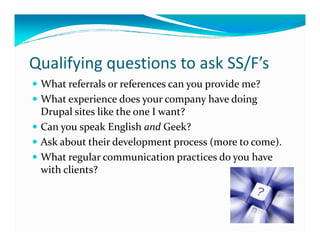 Qualifying questions to ask SS/F’s
 What referrals or references can you provide me?
 What experience does your company have doing
 Drupal sites like the one I want?
 Can you speak English and Geek?
 Ask about their development process (more to come).
 What regular communication practices do you have
 with clients?
 