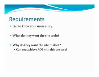 Requirements
 Get to know your users story.

 What do they want the site to do?

 Why do they want the site to do it?
   Can you achieve ROI with this use case?
 